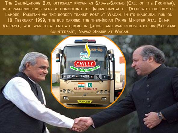 The Delhi–Lahore Bus is a passenger bus service connecting the Indian capital of New Delhi, Delhi with the city of Lahore, Pakistan. In its inaugural run on 19 February 1999, the bus carried the then-Indian Prime Minister Atal Bihari Vajpayee, who was t